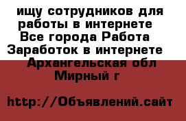 ищу сотрудников для работы в интернете - Все города Работа » Заработок в интернете   . Архангельская обл.,Мирный г.